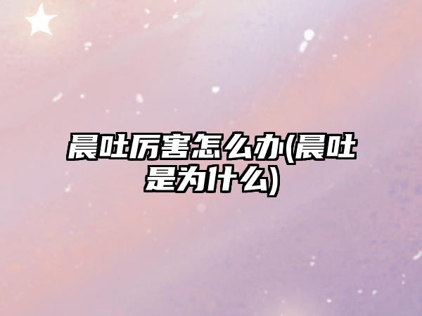 晨吐厲害怎么辦(晨吐是為什么)