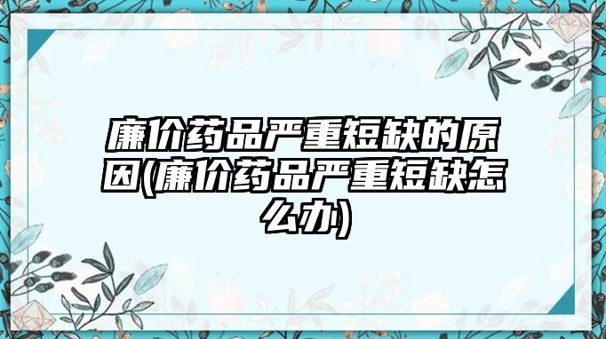 廉價(jià)藥品嚴(yán)重短缺的原因(廉價(jià)藥品嚴(yán)重短缺怎么辦)