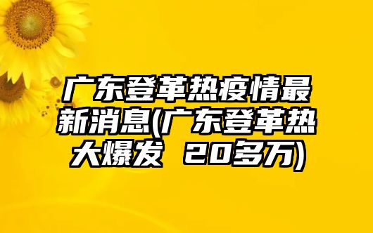 廣東登革熱疫情最新消息(廣東登革熱大爆發(fā) 20多萬)