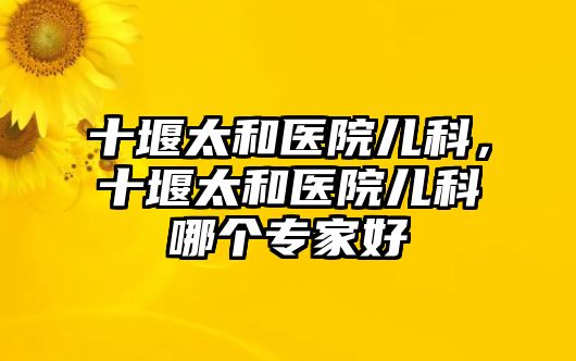 十堰太和醫(yī)院兒科，十堰太和醫(yī)院兒科哪個專家好