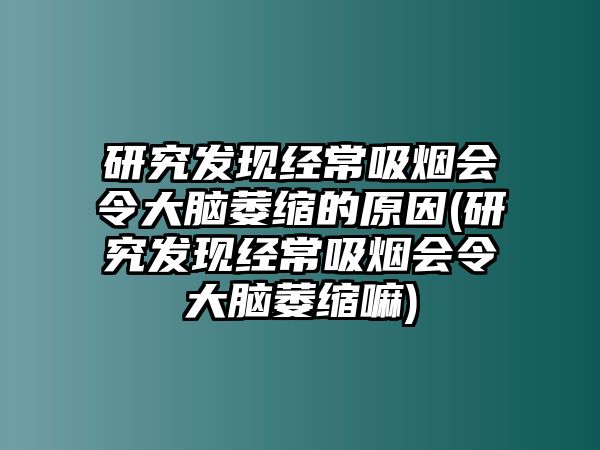 研究發(fā)現(xiàn)經(jīng)常吸煙會令大腦萎縮的原因(研究發(fā)現(xiàn)經(jīng)常吸煙會令大腦萎縮嘛)