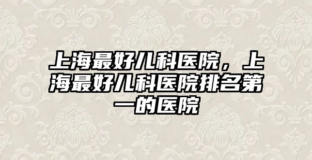 上海最好兒科醫(yī)院，上海最好兒科醫(yī)院排名第一的醫(yī)院