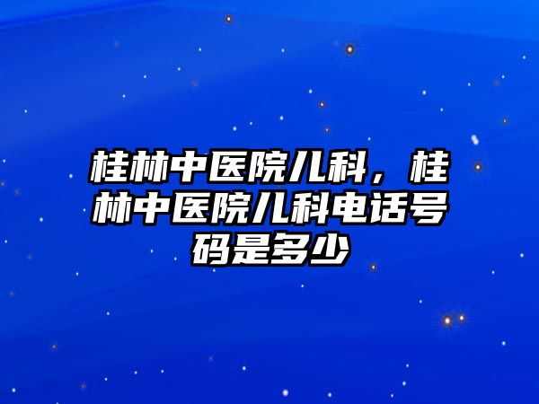 桂林中醫(yī)院兒科，桂林中醫(yī)院兒科電話號(hào)碼是多少