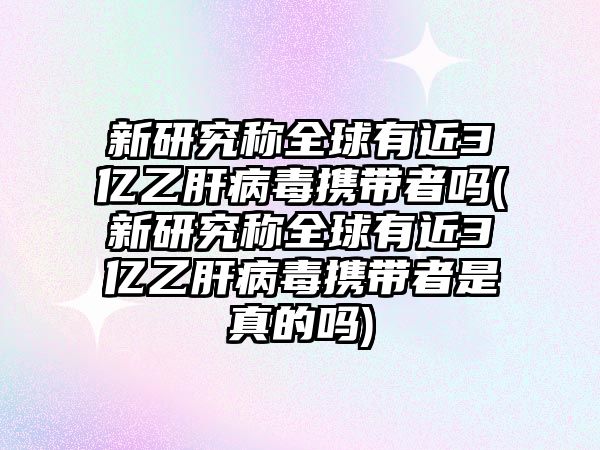 新研究稱全球有近3億乙肝病毒攜帶者嗎(新研究稱全球有近3億乙肝病毒攜帶者是真的嗎)