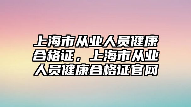 上海市從業(yè)人員健康合格證，上海市從業(yè)人員健康合格證官網