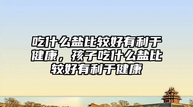 吃什么鹽比較好有利于健康，孩子吃什么鹽比較好有利于健康