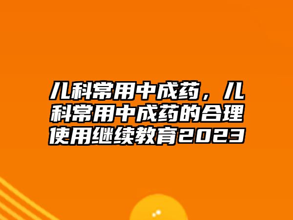 兒科常用中成藥，兒科常用中成藥的合理使用繼續(xù)教育2023