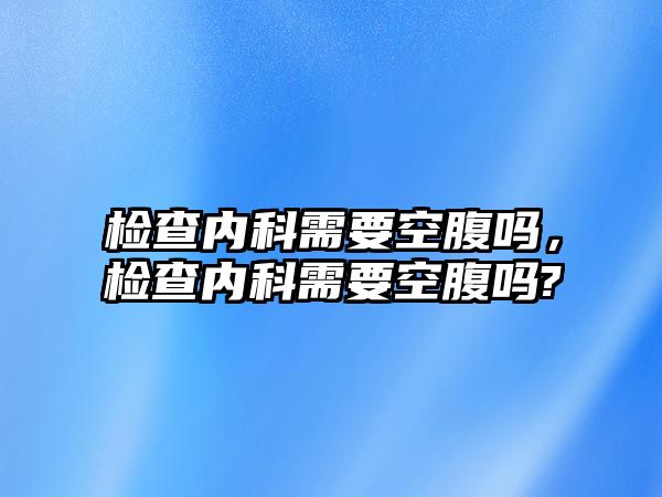 檢查內(nèi)科需要空腹嗎，檢查內(nèi)科需要空腹嗎?