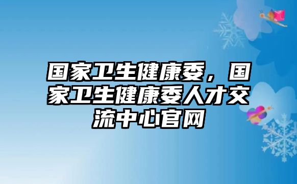 國家衛(wèi)生健康委，國家衛(wèi)生健康委人才交流中心官網(wǎng)