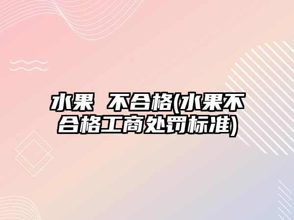 水果 不合格(水果不合格工商處罰標(biāo)準(zhǔn))