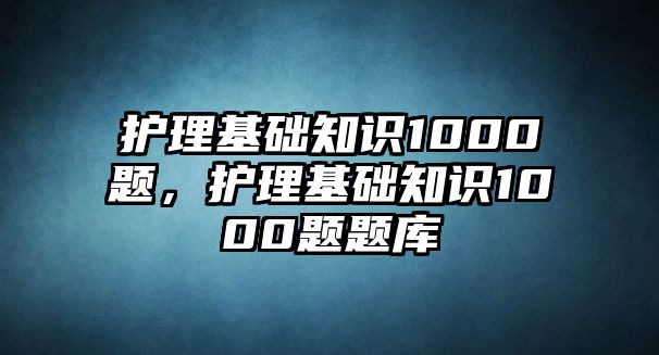 護理基礎(chǔ)知識1000題，護理基礎(chǔ)知識1000題題庫