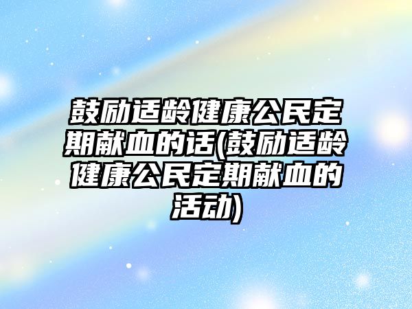 鼓勵適齡健康公民定期獻血的話(鼓勵適齡健康公民定期獻血的活動)