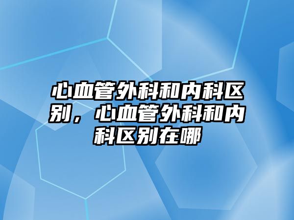 心血管外科和內(nèi)科區(qū)別，心血管外科和內(nèi)科區(qū)別在哪