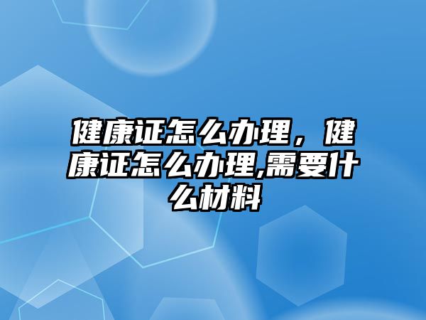 健康證怎么辦理，健康證怎么辦理,需要什么材料