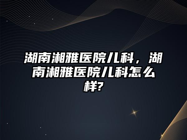 湖南湘雅醫(yī)院兒科，湖南湘雅醫(yī)院兒科怎么樣?