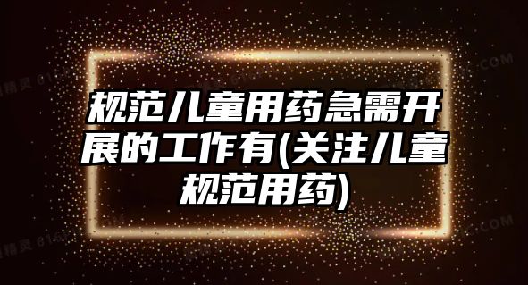 規(guī)范兒童用藥急需開展的工作有(關(guān)注兒童規(guī)范用藥)