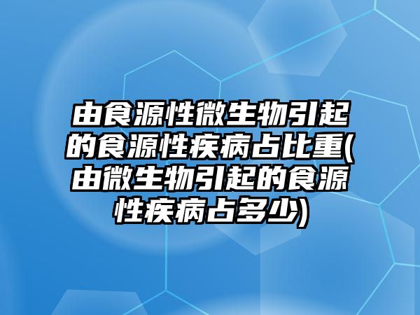 由食源性微生物引起的食源性疾病占比重(由微生物引起的食源性疾病占多少)