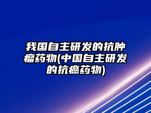 我國自主研發(fā)的抗腫瘤藥物(中國自主研發(fā)的抗癌藥物)