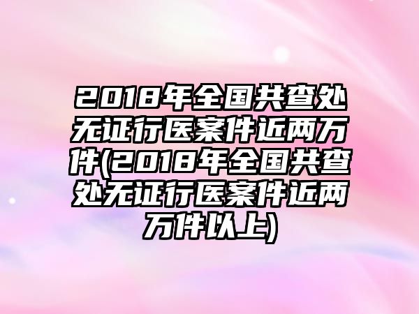 2018年全國共查處無證行醫(yī)案件近兩萬件(2018年全國共查處無證行醫(yī)案件近兩萬件以上)