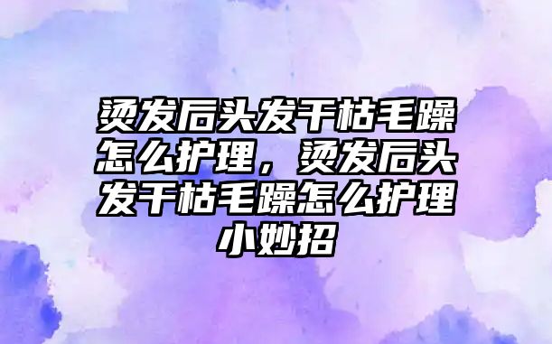 燙發(fā)后頭發(fā)干枯毛躁怎么護(hù)理，燙發(fā)后頭發(fā)干枯毛躁怎么護(hù)理小妙招