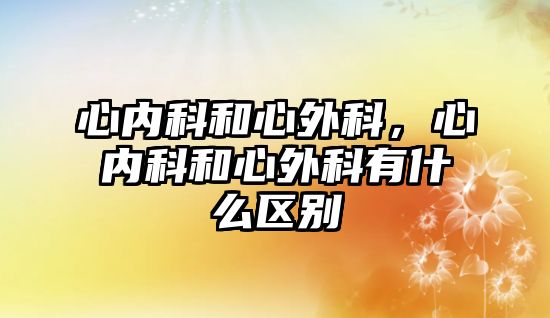 心內(nèi)科和心外科，心內(nèi)科和心外科有什么區(qū)別