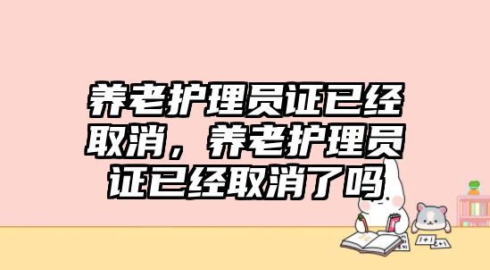 養(yǎng)老護理員證已經(jīng)取消，養(yǎng)老護理員證已經(jīng)取消了嗎