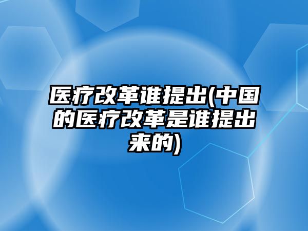 醫(yī)療改革誰(shuí)提出(中國(guó)的醫(yī)療改革是誰(shuí)提出來(lái)的)