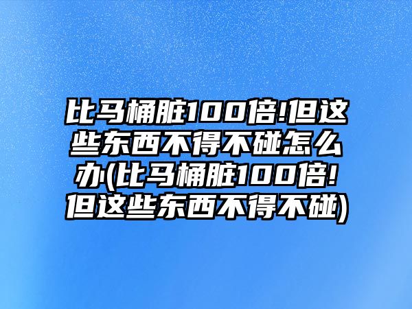 比馬桶臟100倍!但這些東西不得不碰怎么辦(比馬桶臟100倍!但這些東西不得不碰)