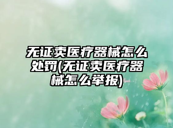 無證賣醫(yī)療器械怎么處罰(無證賣醫(yī)療器械怎么舉報)