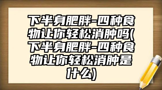 下半身肥胖-四種食物讓你輕松消腫嗎(下半身肥胖-四種食物讓你輕松消腫是什么)