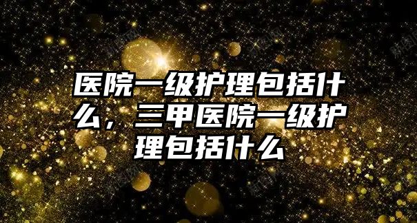 醫(yī)院一級護理包括什么，三甲醫(yī)院一級護理包括什么