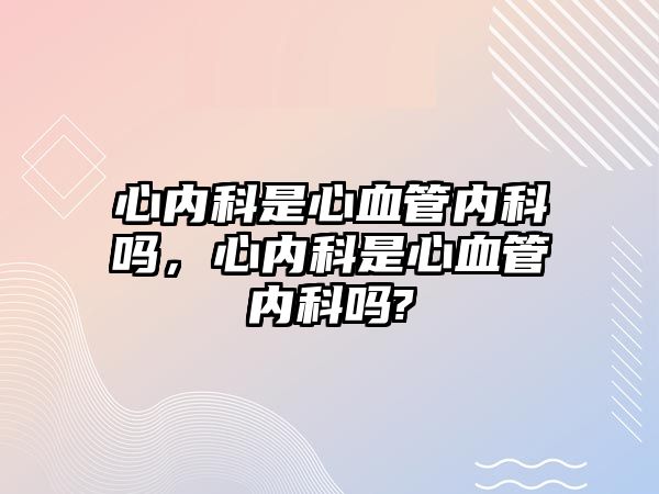 心內(nèi)科是心血管內(nèi)科嗎，心內(nèi)科是心血管內(nèi)科嗎?