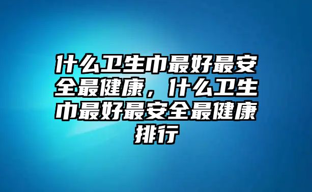 什么衛(wèi)生巾最好最安全最健康，什么衛(wèi)生巾最好最安全最健康排行