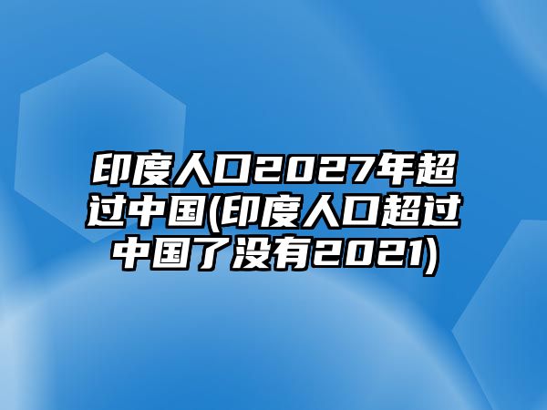 印度人口2027年超過中國(guó)(印度人口超過中國(guó)了沒有2021)