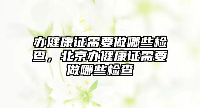 辦健康證需要做哪些檢查，北京辦健康證需要做哪些檢查