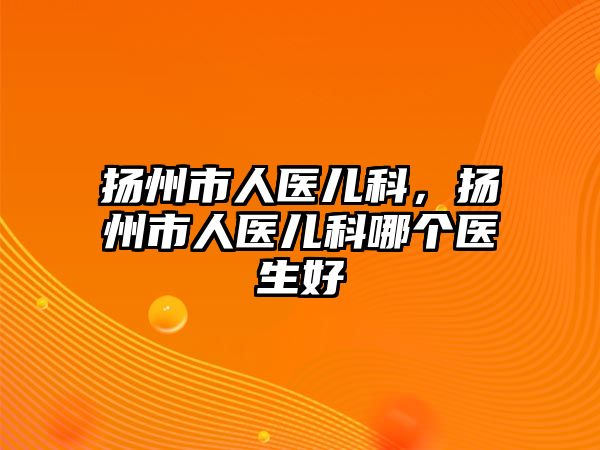 揚州市人醫(yī)兒科，揚州市人醫(yī)兒科哪個醫(yī)生好