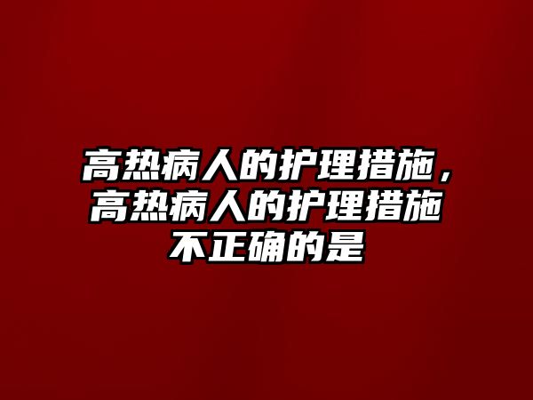 高熱病人的護(hù)理措施，高熱病人的護(hù)理措施不正確的是