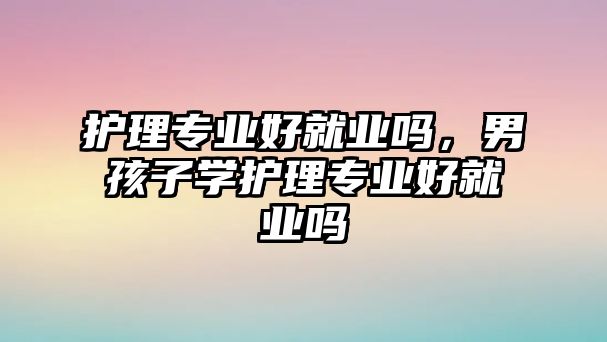 護(hù)理專業(yè)好就業(yè)嗎，男孩子學(xué)護(hù)理專業(yè)好就業(yè)嗎