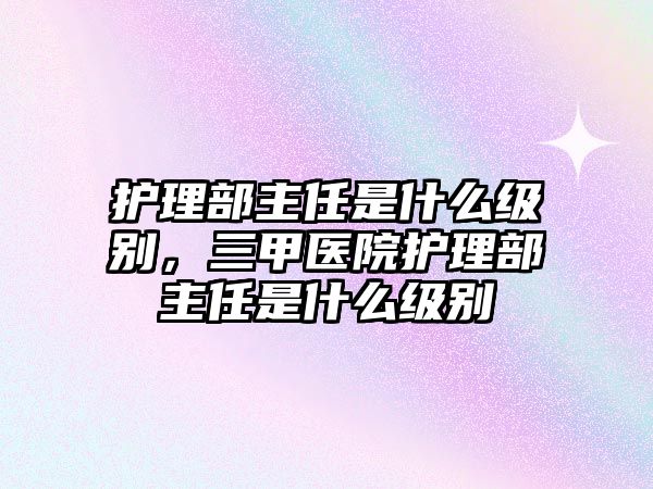 護(hù)理部主任是什么級(jí)別，三甲醫(yī)院護(hù)理部主任是什么級(jí)別