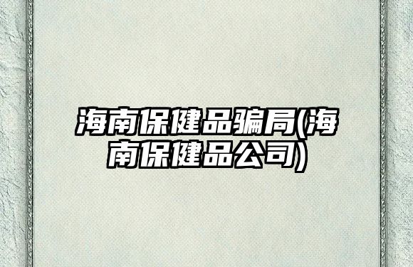 海南保健品騙局(海南保健品公司)