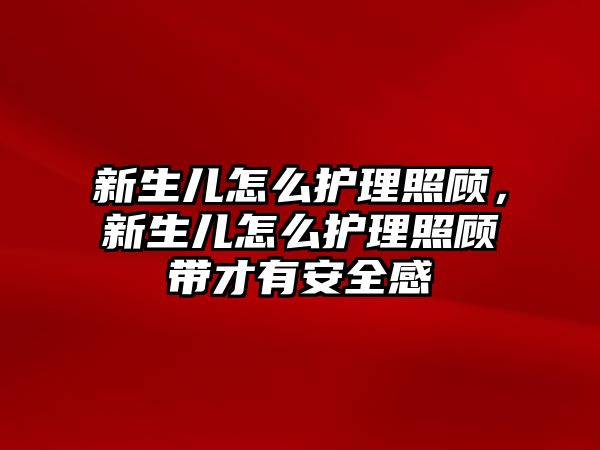 新生兒怎么護(hù)理照顧，新生兒怎么護(hù)理照顧帶才有安全感