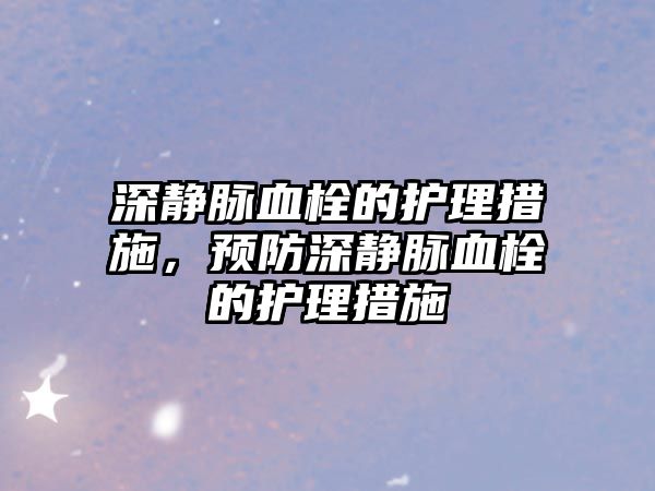 深靜脈血栓的護理措施，預(yù)防深靜脈血栓的護理措施