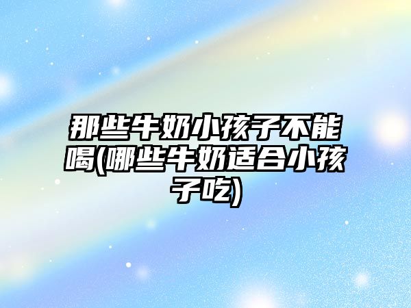 那些牛奶小孩子不能喝(哪些牛奶適合小孩子吃)