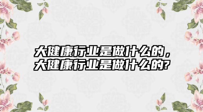 大健康行業(yè)是做什么的，大健康行業(yè)是做什么的?