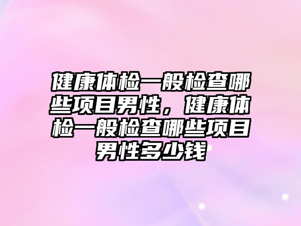 健康體檢一般檢查哪些項(xiàng)目男性，健康體檢一般檢查哪些項(xiàng)目男性多少錢