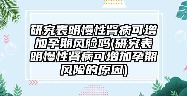 研究表明慢性腎病可增加孕期風(fēng)險(xiǎn)嗎(研究表明慢性腎病可增加孕期風(fēng)險(xiǎn)的原因)