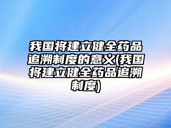 我國將建立健全藥品追溯制度的意義(我國將建立健全藥品追溯制度)