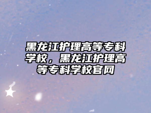 黑龍江護理高等?？茖W校，黑龍江護理高等?？茖W校官網(wǎng)