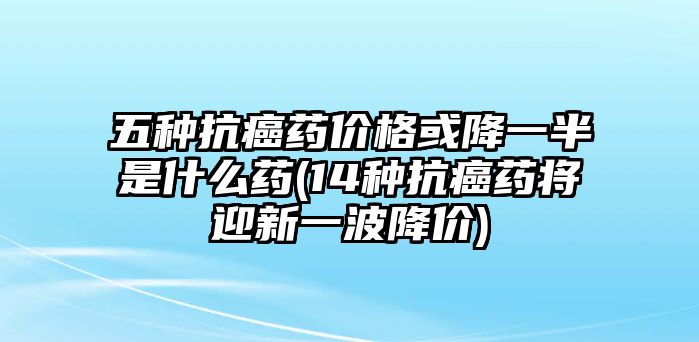 五種抗癌藥價格或降一半是什么藥(14種抗癌藥將迎新一波降價)