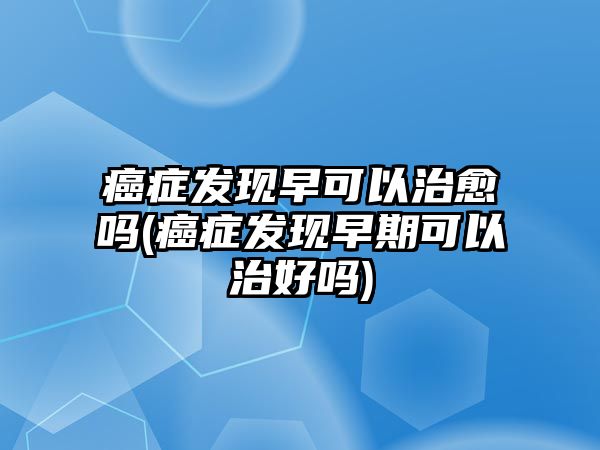 癌癥發(fā)現(xiàn)早可以治愈嗎(癌癥發(fā)現(xiàn)早期可以治好嗎)